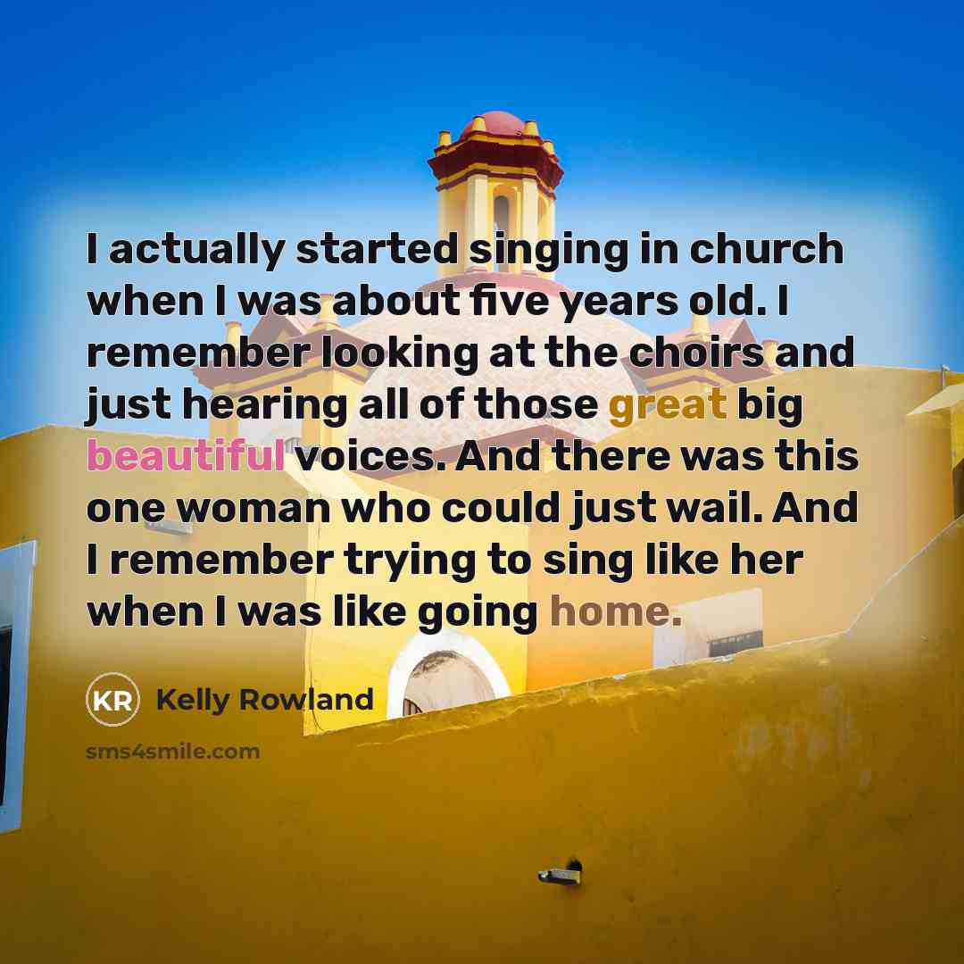 “I actually started singing in church when I was about five years old. I remember looking at the choirs and just hearing all of those great big beautiful voices. And there was this one woman who could just wail. And I remember trying to sing like her when I was like going home.” quote by Kelly Rowland