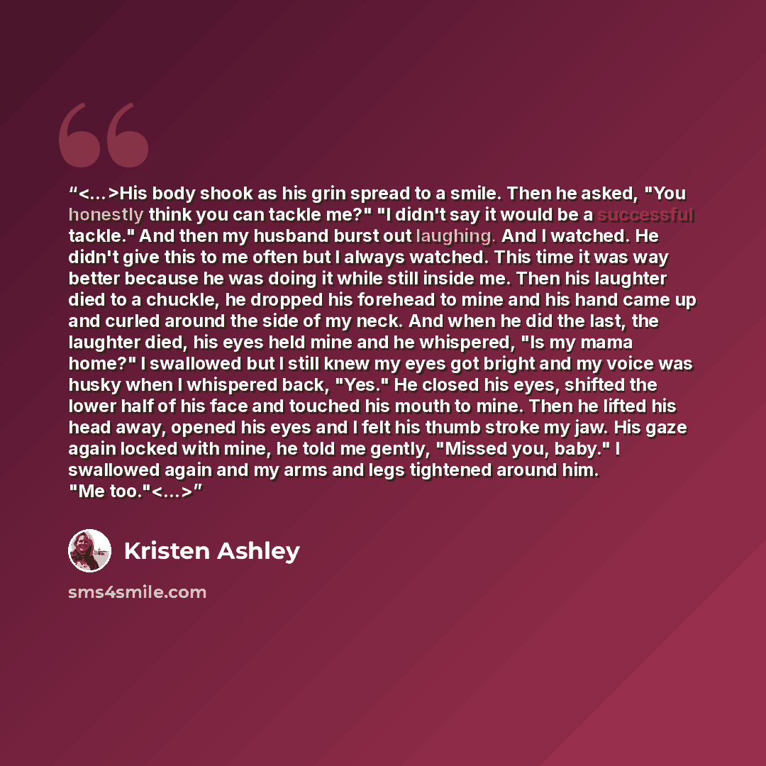 “His body shook as his grin spread to a smile. Then he asked, "You honestly think you can tackle me?" "I didn't say it would be a successful tackle." And then my husband burst out laughing. And I watched. He didn't give this to me often but I always watched. This time it was way better because he…” quote by Kristen Ashley