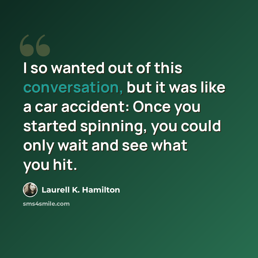 “I so wanted out of this conversation, but it was like a car accident: Once you started spinning, you could only wait and see what you hit.” quote by Laurell K. Hamilton