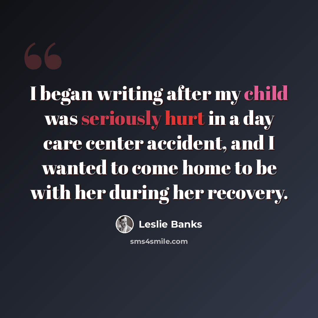 “I began writing after my child was seriously hurt in a day care center accident, and I wanted to come home to be with her during her recovery.” quote by Leslie Banks