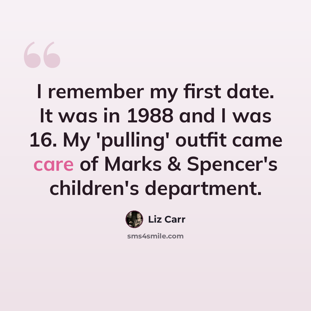 “I remember my first date. It was in 1988 and I was 16. My 'pulling' outfit came care of Marks & Spencer's children's department.” quote by Liz Carr