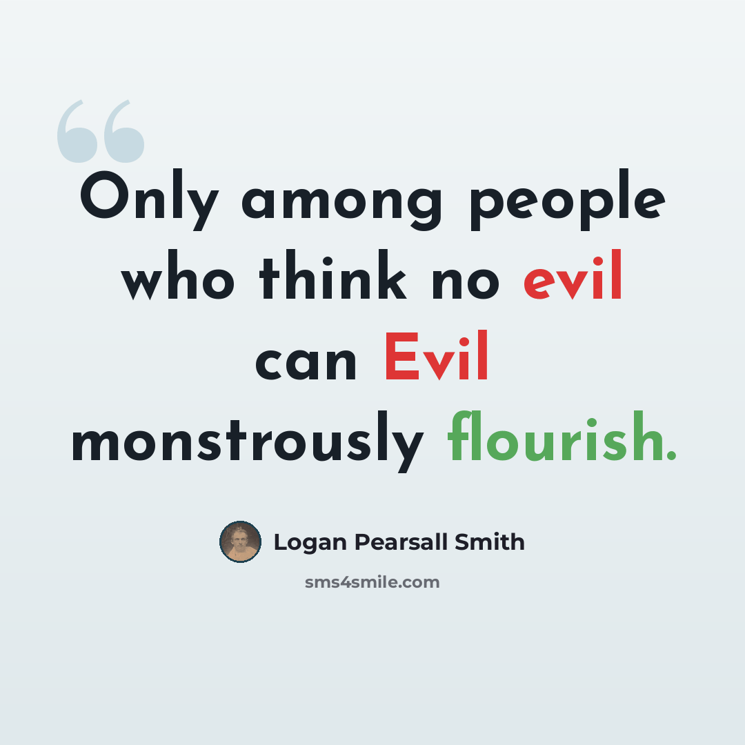 “Only among people who think no evil can Evil monstrously flourish.” quote by Logan Pearsall Smith