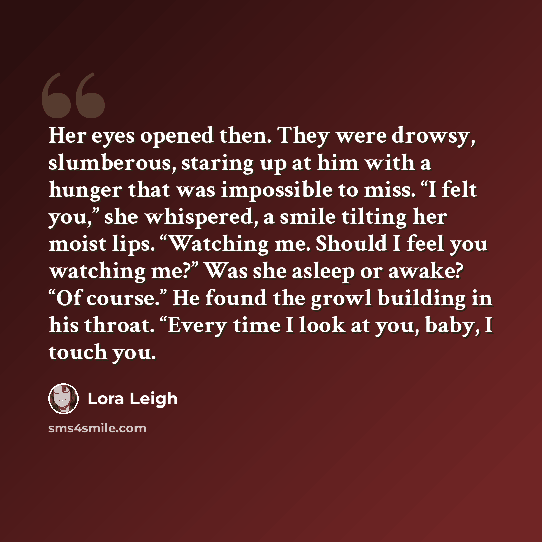 “Her eyes opened then. They were drowsy, slumberous, staring up at him with a hunger that was impossible to miss. “I felt you,” she whispered, a smile tilting her moist lips. “Watching me. Should I feel you watching me?” Was she asleep or awake? “Of course.” He found the growl building in his…” quote by Lora Leigh