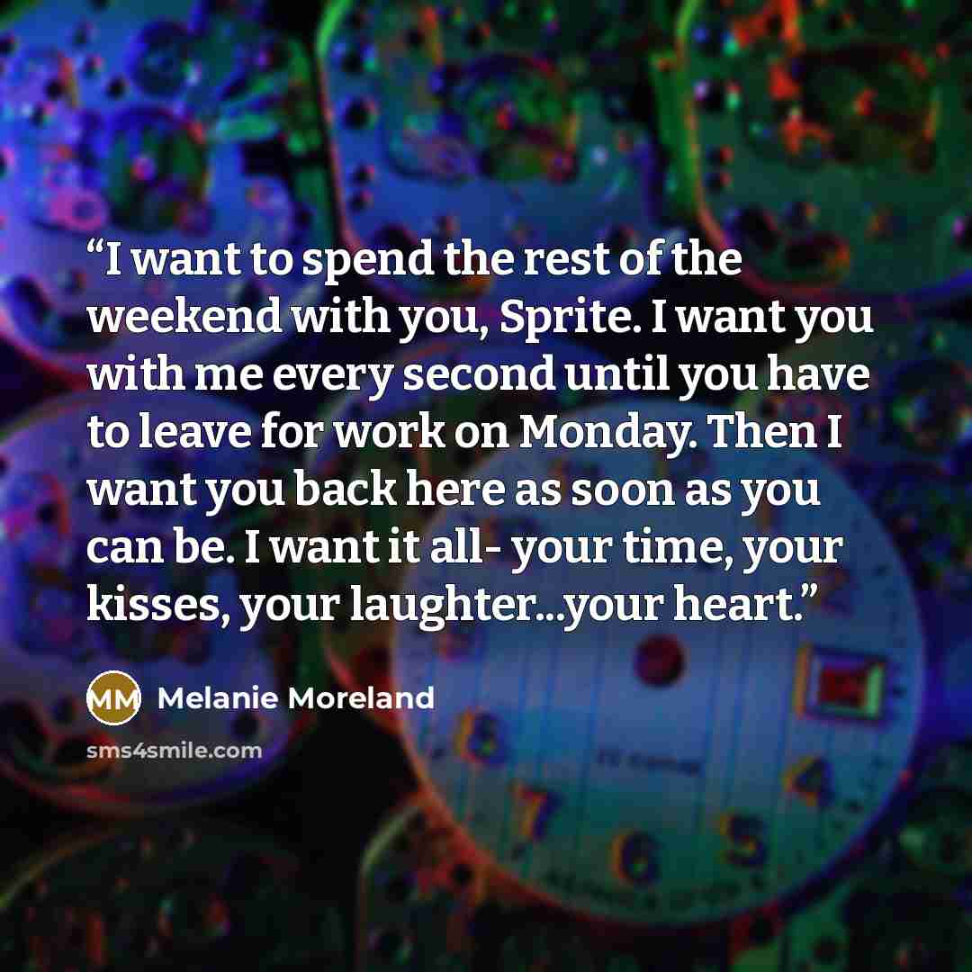 “I want to spend the rest of the weekend with you, Sprite. I want you with me every second until you have to leave for work on Monday. Then I want you back here as soon as you can be. I want it all- your time, your kisses, your laughter...your heart.” quote by Melanie Moreland
