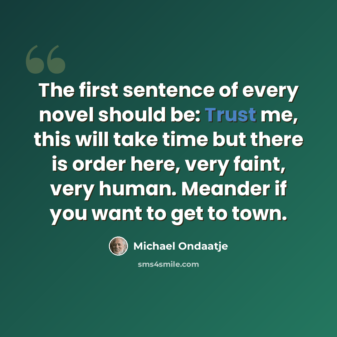 “The first sentence of every novel should be: Trust me, this will take time but there is order here, very faint, very human. Meander if you want to get to town.” quote by Michael Ondaatje