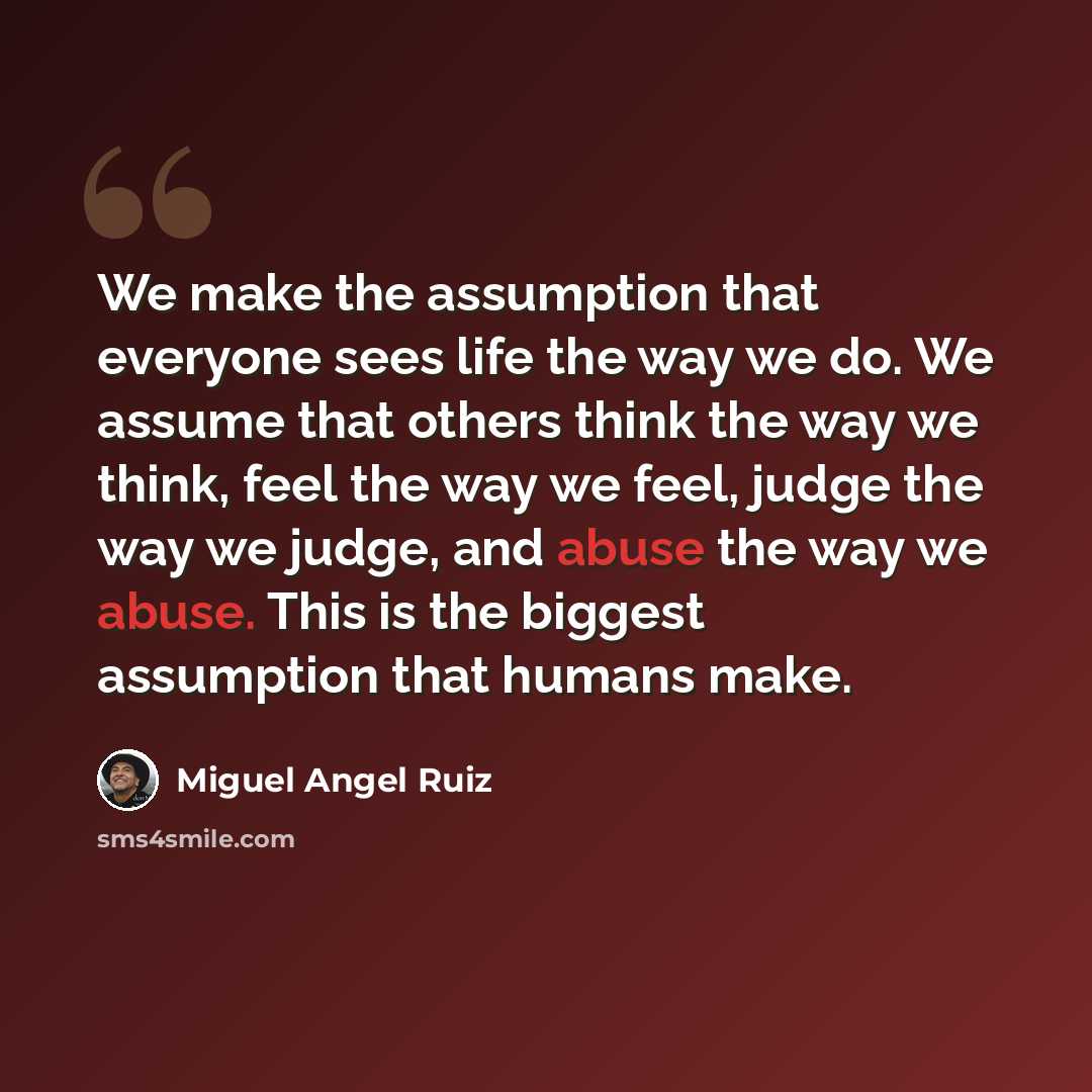 “We make the assumption that everyone sees life the way we do. We assume that others think the way we think, feel the way we feel, judge the way we judge, and abuse the way we abuse. This is the biggest assumption that humans make.” quote by Miguel Angel Ruiz
