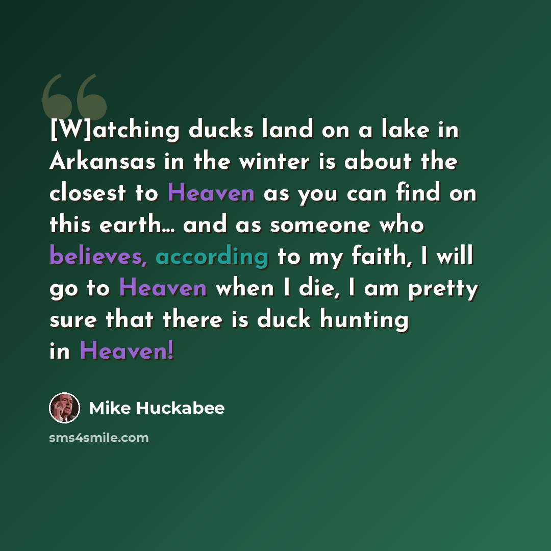 “[W]atching ducks land on a lake in Arkansas in the winter is about the closest to Heaven as you can find on this earth... and as someone who believes, according to my faith, I will go to Heaven when I die, I am pretty sure that there is duck hunting in Heaven!” quote by Mike Huckabee