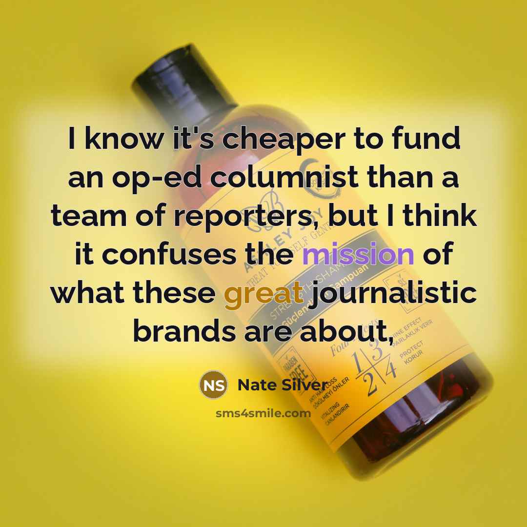 “I know it's cheaper to fund an op-ed columnist than a team of reporters, but I think it confuses the mission of what these great journalistic brands are about,” quote by Nate Silver