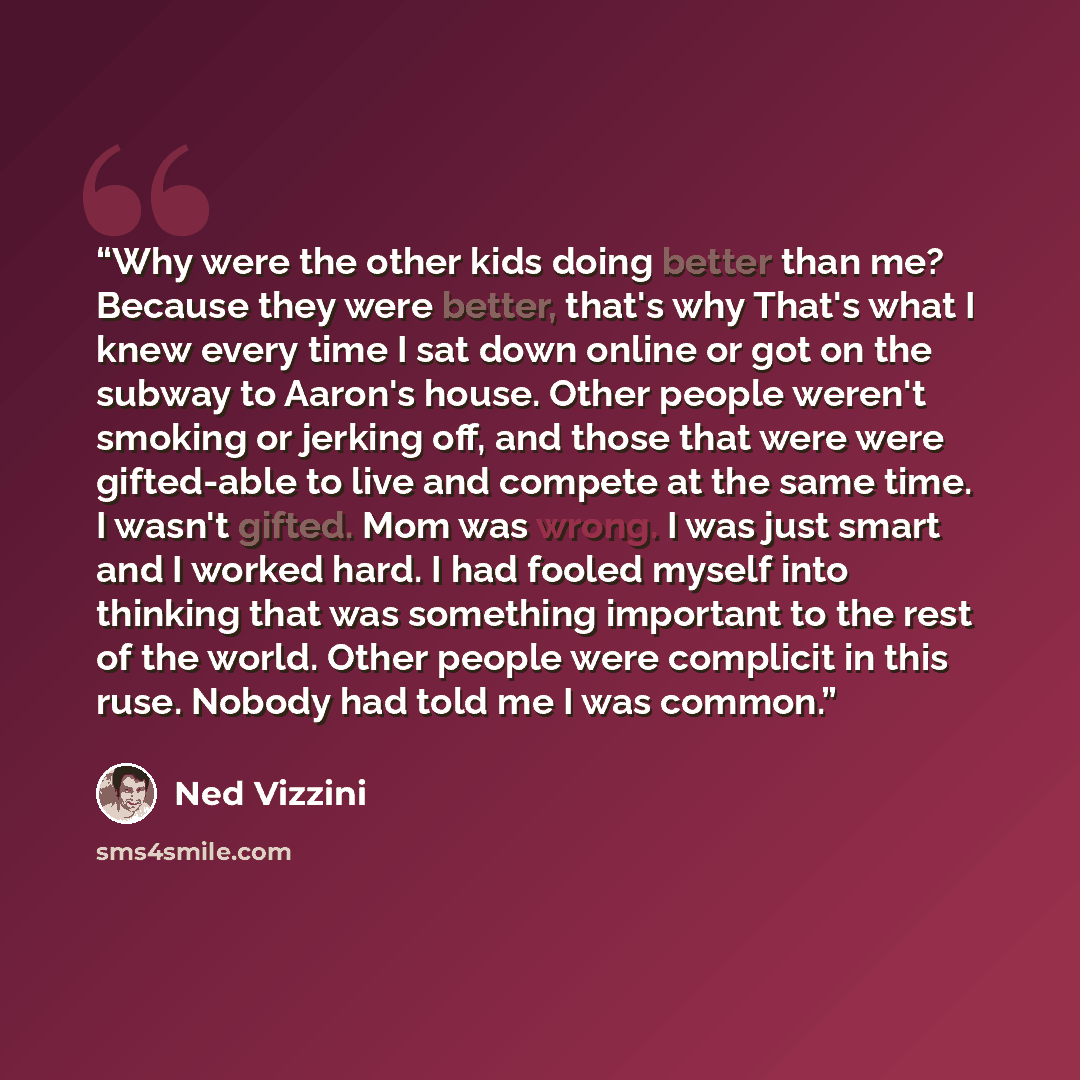“Why were the other kids doing better than me? Because they were better, that's why That's what I knew every time I sat down online or got on the subway to Aaron's house. Other people weren't smoking or jerking off, and those that were were gifted-able to live and compete at the same time. I wasn't…” quote by Ned Vizzini