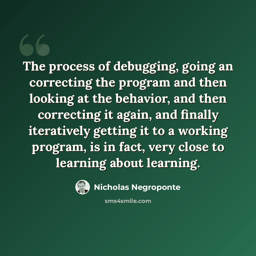 “The process of debugging, going an correcting the program and then looking at the behavior, and then correcting it again, and finally iteratively getting it to a working program, is in fact, very close to learning about learning.” quote by Nicholas Negroponte