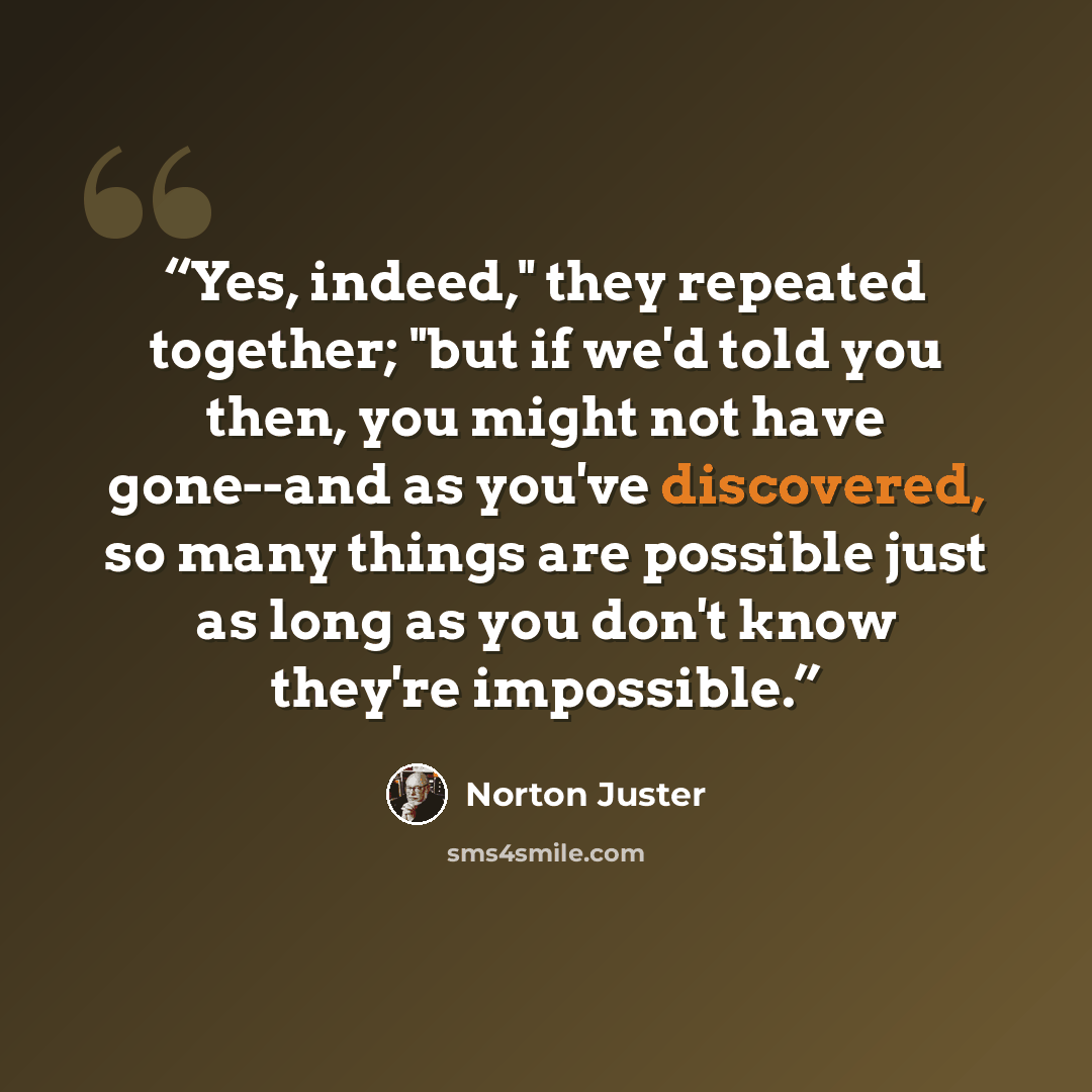 “Yes, indeed," they repeated together; "but if we'd told you then, you might not have gone--and as you've discovered, so many things are possible just as long as you don't know they're impossible.” quote by Norton Juster
