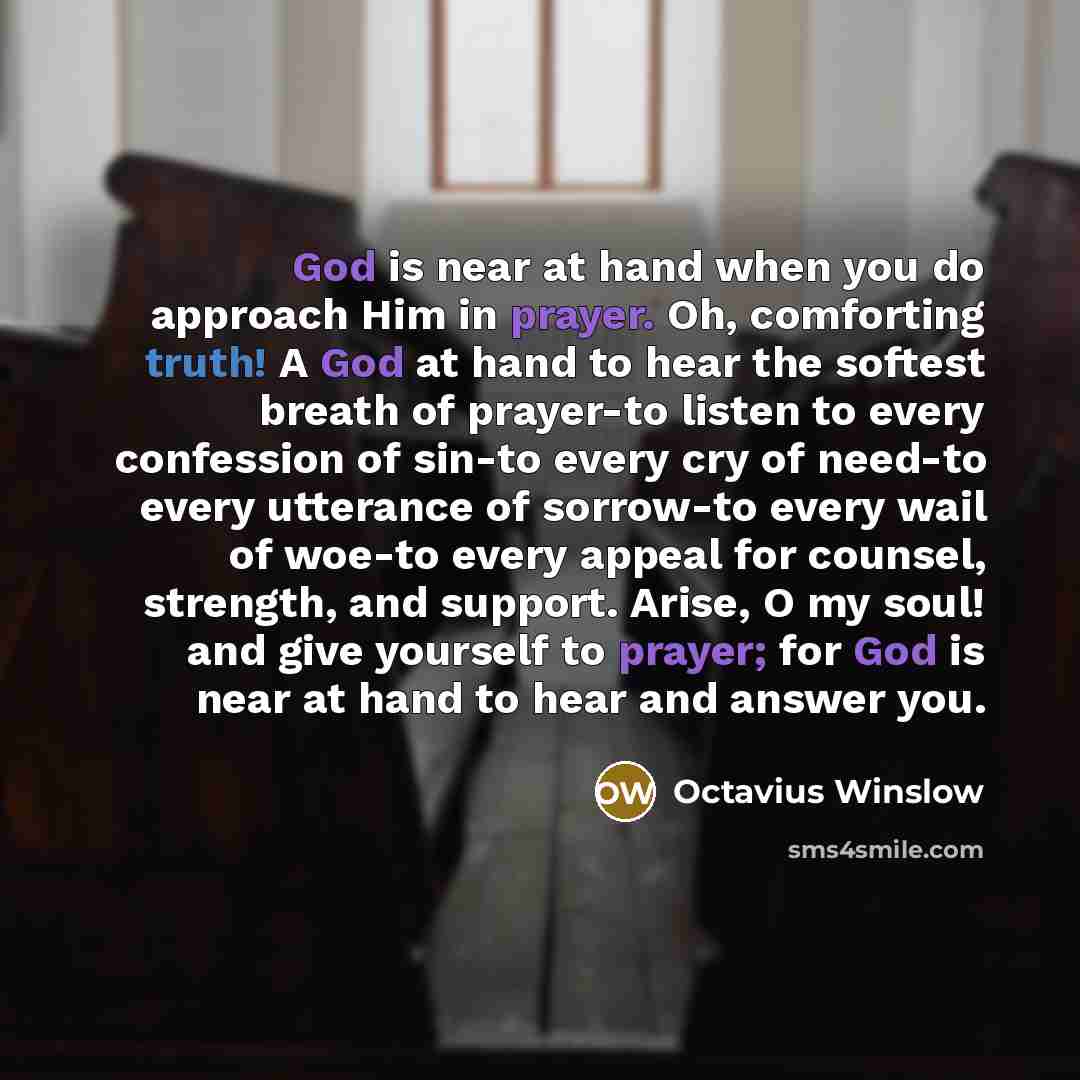 “God is near at hand when you do approach Him in prayer. Oh, comforting truth! A God at hand to hear the softest breath of prayer-to listen to every confession of sin-to every cry of need-to every utterance of sorrow-to every wail of woe-to every appeal for counsel, strength, and support. Arise, O…” quote by Octavius Winslow