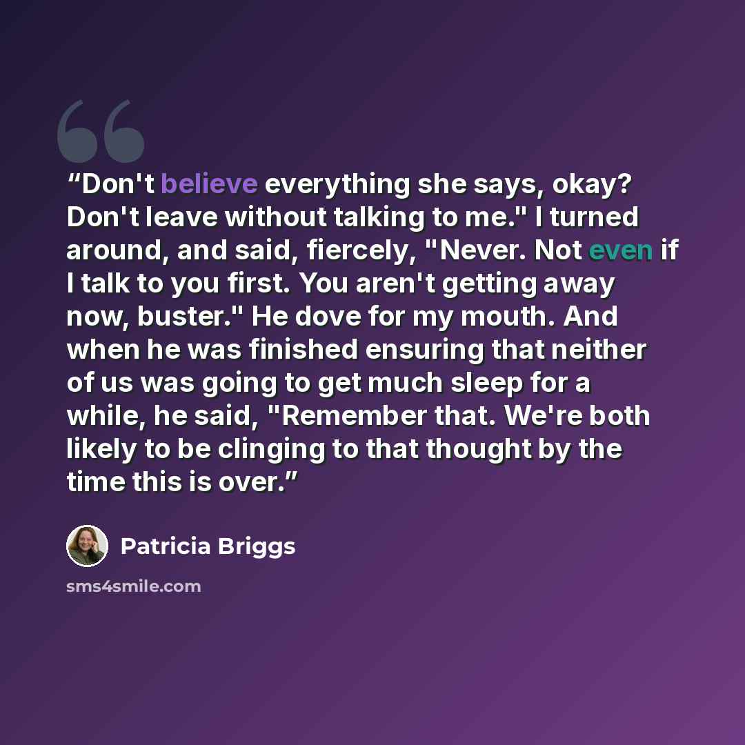 “Don't believe everything she says, okay? Don't leave without talking to me." I turned around, and said, fiercely, "Never. Not even if I talk to you first. You aren't getting away now, buster." He dove for my mouth. And when he was finished ensuring that neither of us was going to get much sleep…” quote by Patricia Briggs