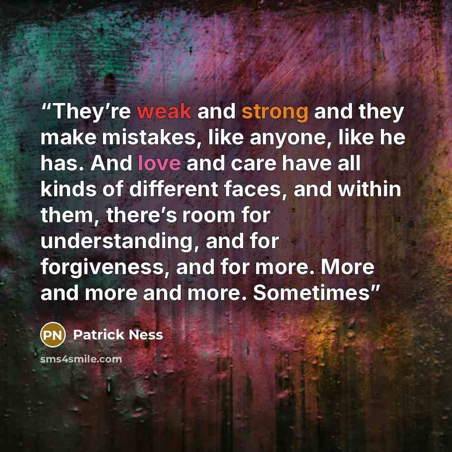 “They’re weak and strong and they make mistakes, like anyone, like he has. And love and care have all kinds of different faces, and within them, there’s room for understanding, and for forgiveness, and for more. More and more and more. Sometimes” quote by Patrick Ness