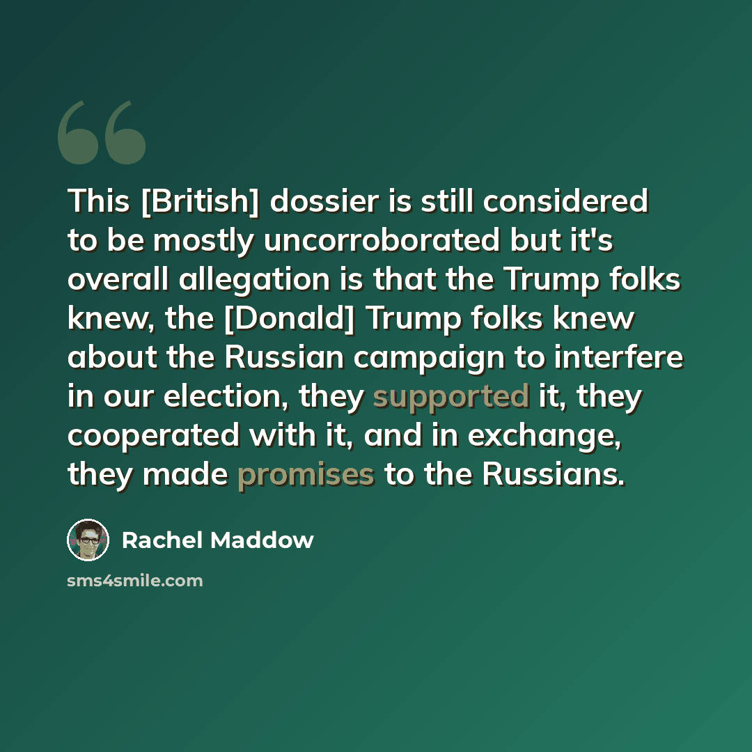 “This [British] dossier is still considered to be mostly uncorroborated but it's overall allegation is that the Trump folks knew, the [Donald] Trump folks knew about the Russian campaign to interfere in our election, they supported it, they cooperated with it, and in exchange, they made promises to…” quote by Rachel Maddow