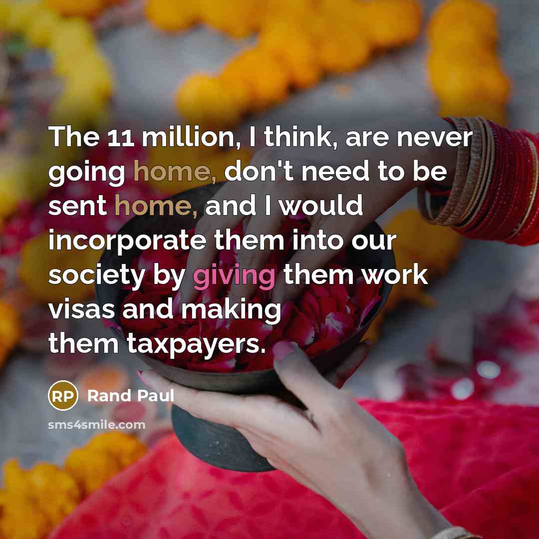 “The 11 million, I think, are never going home, don't need to be sent home, and I would incorporate them into our society by giving them work visas and making them taxpayers.” quote by Rand Paul