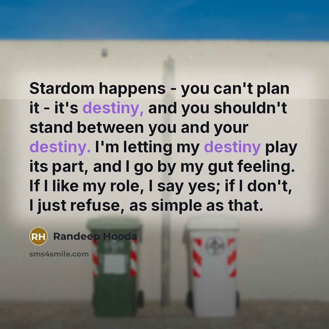 “Stardom happens - you can't plan it - it's destiny, and you shouldn't stand between you and your destiny. I'm letting my destiny play its part, and I go by my gut feeling. If I like my role, I say yes; if I don't, I just refuse, as simple as that.” quote by Randeep Hooda