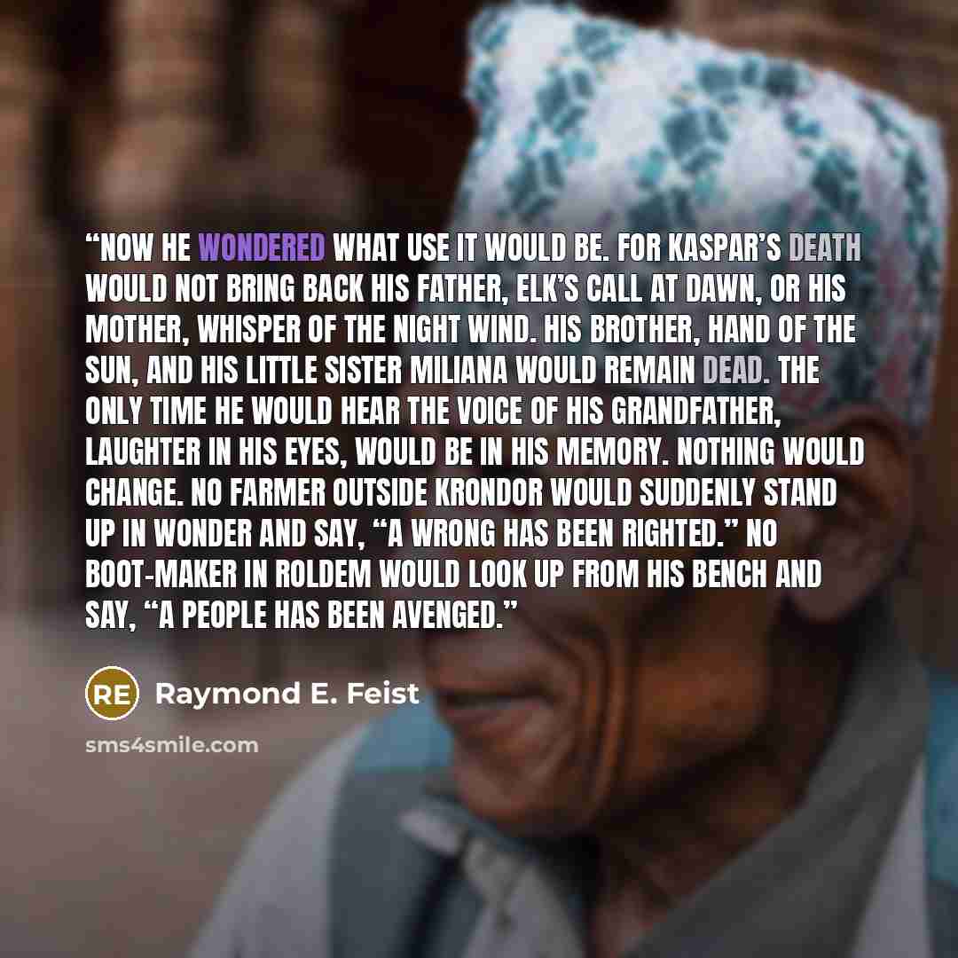 “Now he wondered what use it would be. For Kaspar’s death would not bring back his father, Elk’s Call at Dawn, or his mother, Whisper of the Night Wind. His brother, Hand of the Sun, and his little sister Miliana would remain dead. The only time he would hear the voice of his grandfather, Laughter…” quote by Raymond E. Feist