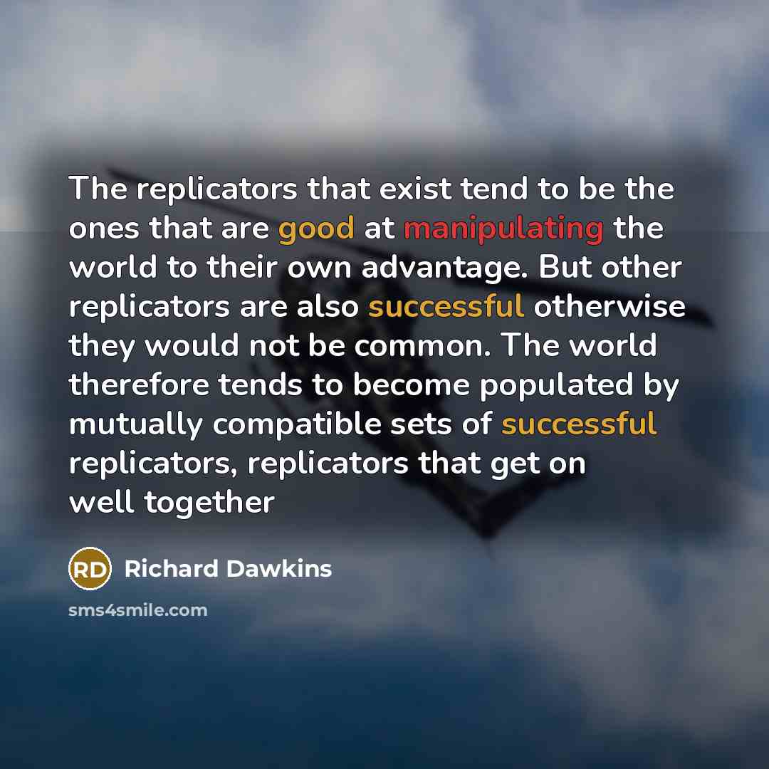 “The replicators that exist tend to be the ones that are good at manipulating the world to their own advantage. But other replicators are also successful otherwise they would not be common. The world therefore tends to become populated by mutually compatible sets of successful replicators…” quote by Richard Dawkins