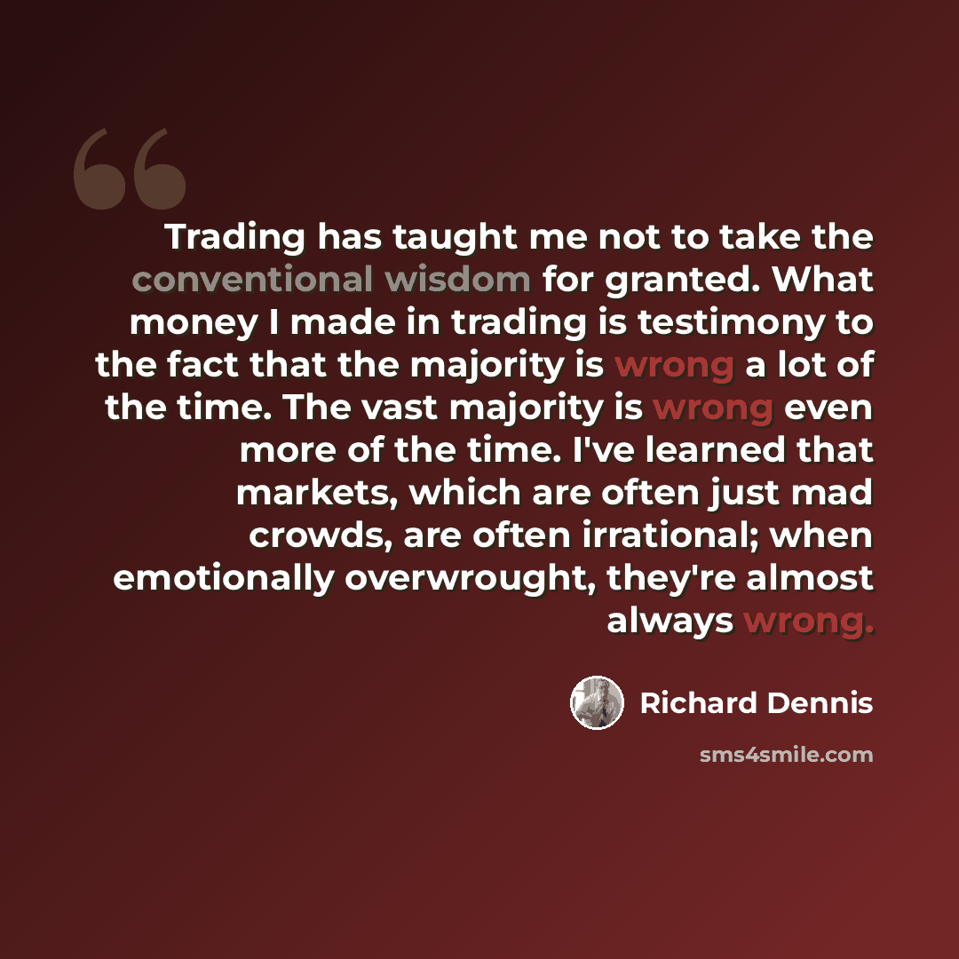 “Trading has taught me not to take the conventional wisdom for granted. What money I made in trading is testimony to the fact that the majority is wrong a lot of the time. The vast majority is wrong even more of the time. I've learned that markets, which are often just mad crowds, are often…” quote by Richard Dennis