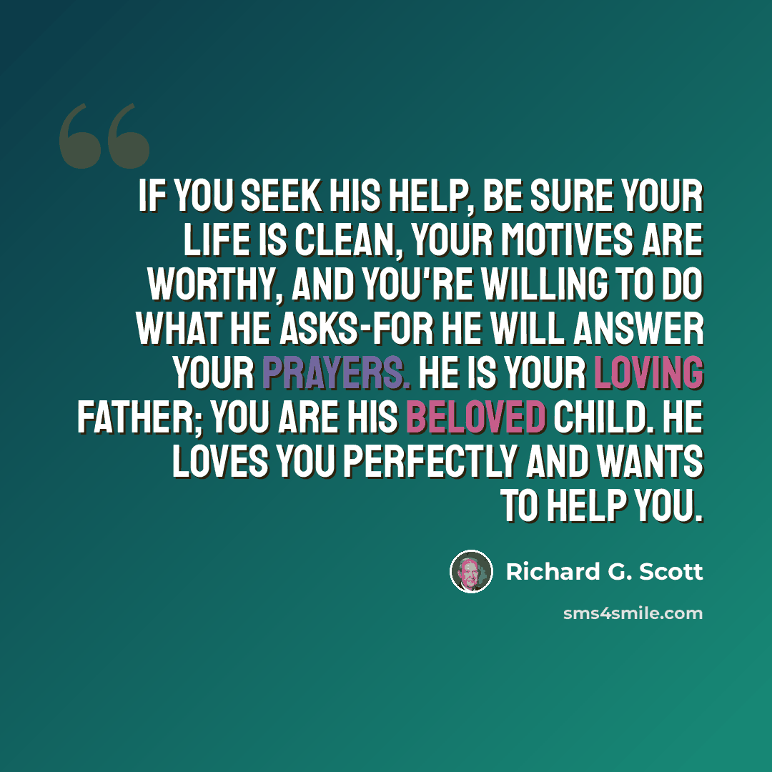 “If you seek His help, be sure your life is clean, your motives are worthy, and you're willing to do what He asks-for He will answer your prayers. He is your loving Father; you are His beloved child. He loves you perfectly and wants to help you.” quote by Richard G. Scott