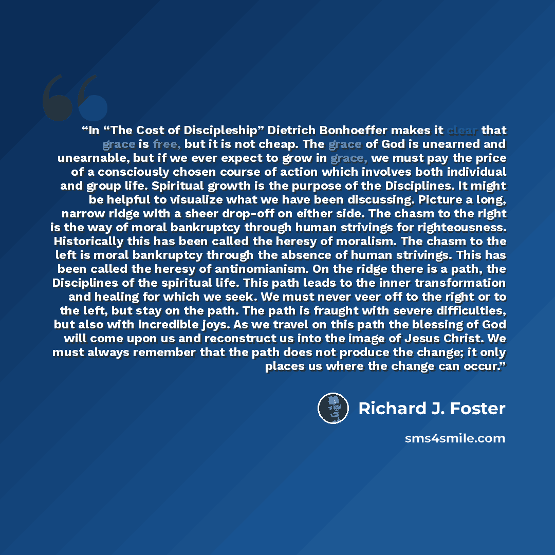 “In “The Cost of Discipleship” Dietrich Bonhoeffer makes it clear that grace is free, but it is not cheap. The grace of God is unearned and unearnable, but if we ever expect to grow in grace, we must pay the price of a consciously chosen course of action which involves both individual and group…” quote by Richard J. Foster