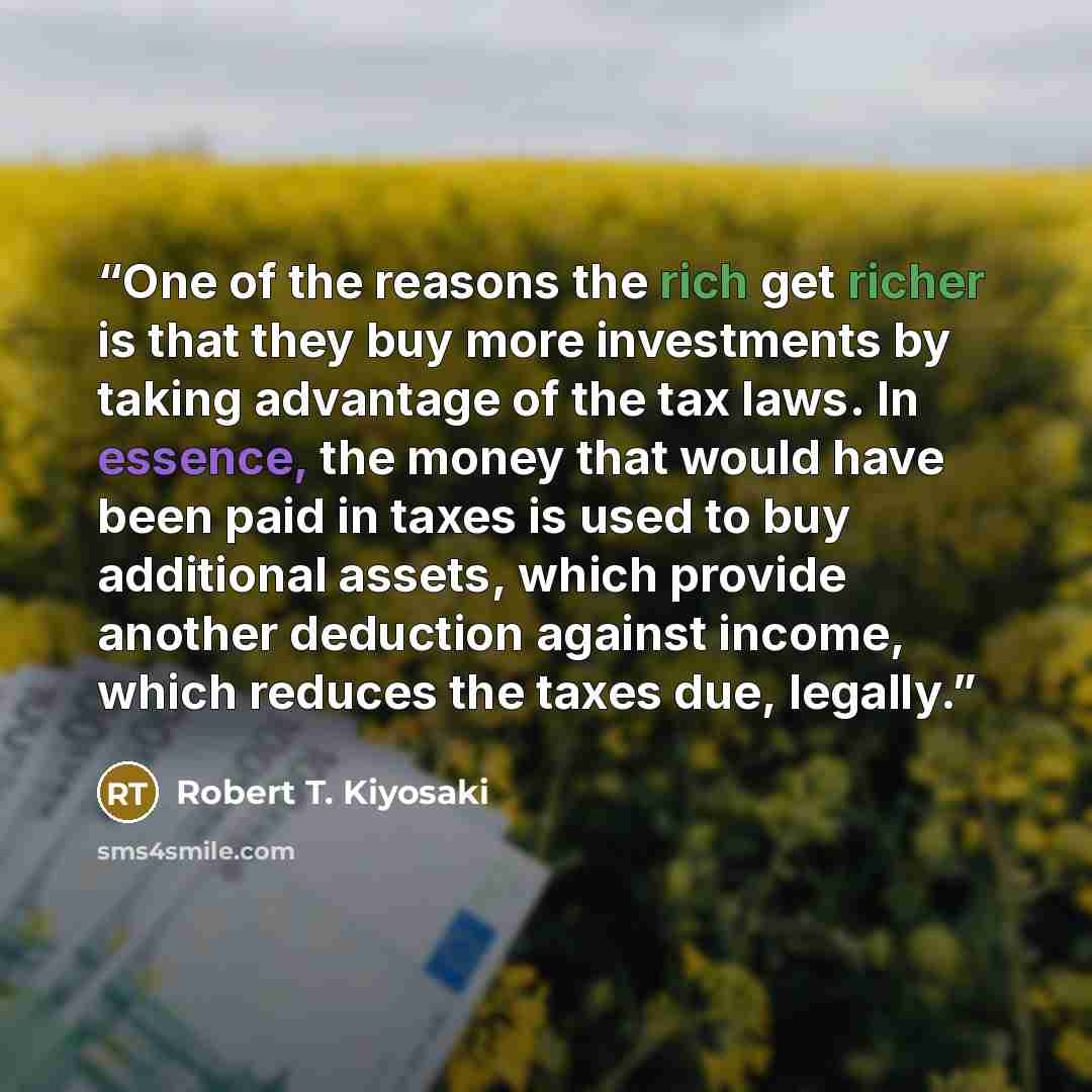 “One of the reasons the rich get richer is that they buy more investments by taking advantage of the tax laws. In essence, the money that would have been paid in taxes is used to buy additional assets, which provide another deduction against income, which reduces the taxes due, legally.” quote by Robert T. Kiyosaki