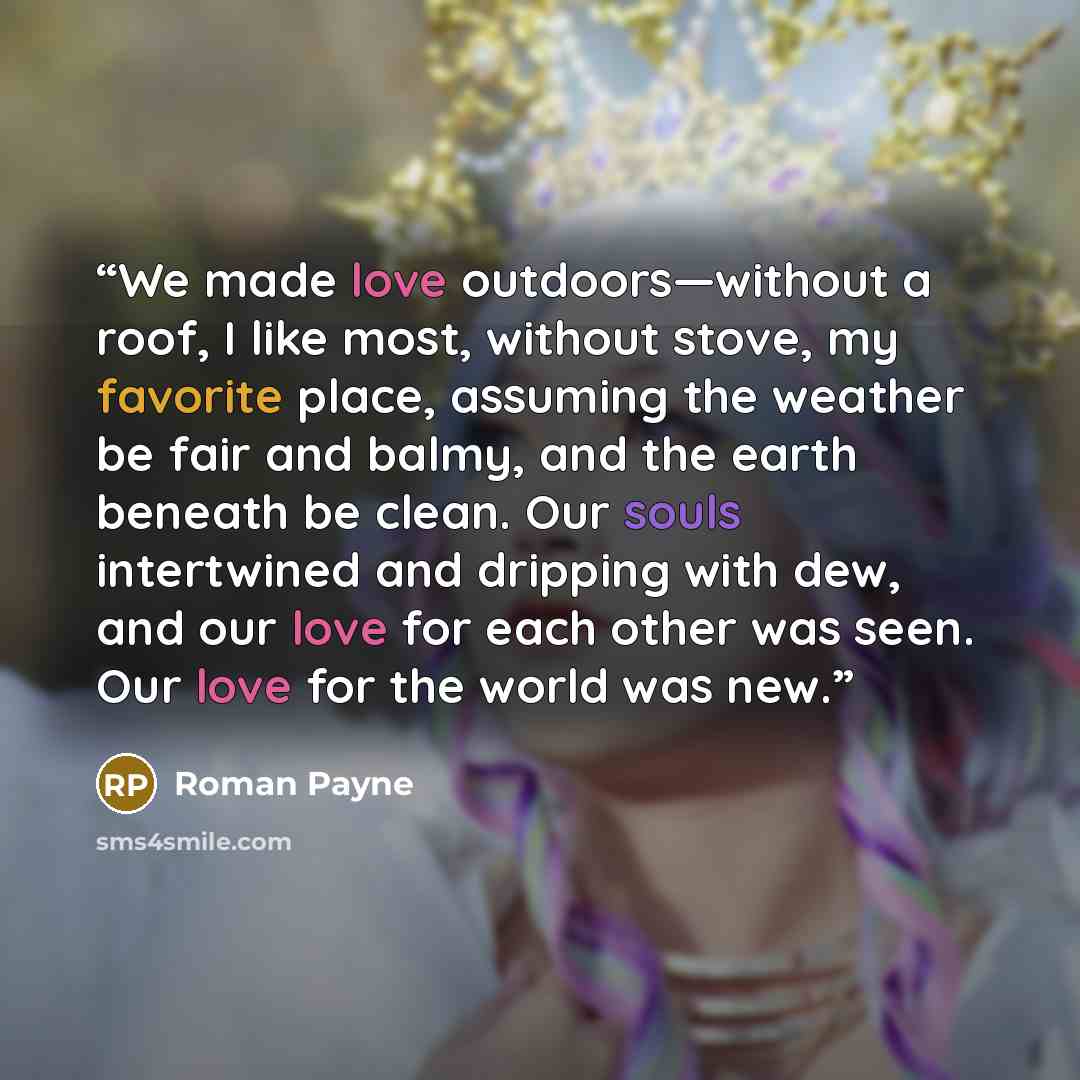“We made love outdoors—without a roof, I like most, without stove, my favorite place, assuming the weather be fair and balmy, and the earth beneath be clean. Our souls intertwined and dripping with dew, and our love for each other was seen. Our love for the world was new.” quote by Roman Payne
