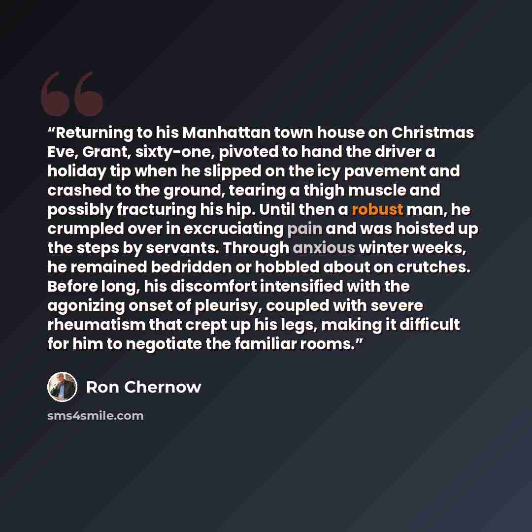 “Returning to his Manhattan town house on Christmas Eve, Grant, sixty-one, pivoted to hand the driver a holiday tip when he slipped on the icy pavement and crashed to the ground, tearing a thigh muscle and possibly fracturing his hip. Until then a robust man, he crumpled over in excruciating pain…” quote by Ron Chernow