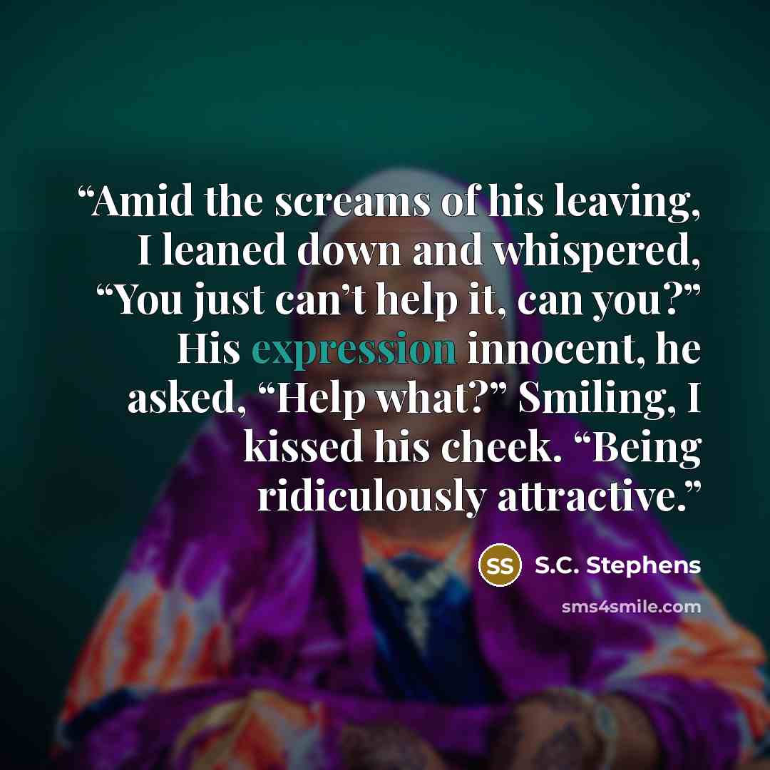 “Amid the screams of his leaving, I leaned down and whispered, “You just can’t help it, can you?” His expression innocent, he asked, “Help what?” Smiling, I kissed his cheek. “Being ridiculously attractive.” quote by S.C. Stephens