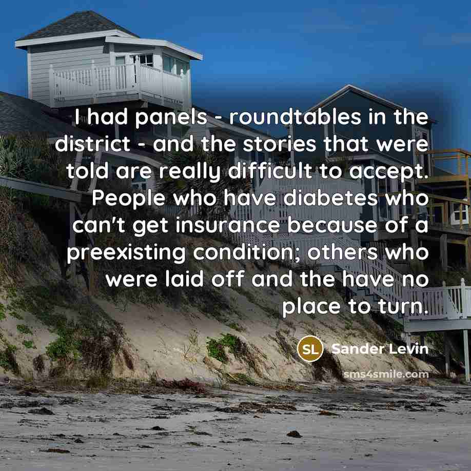 “I had panels - roundtables in the district - and the stories that were told are really difficult to accept. People who have diabetes who can't get insurance because of a preexisting condition; others who were laid off and the have no place to turn.” quote by Sander Levin