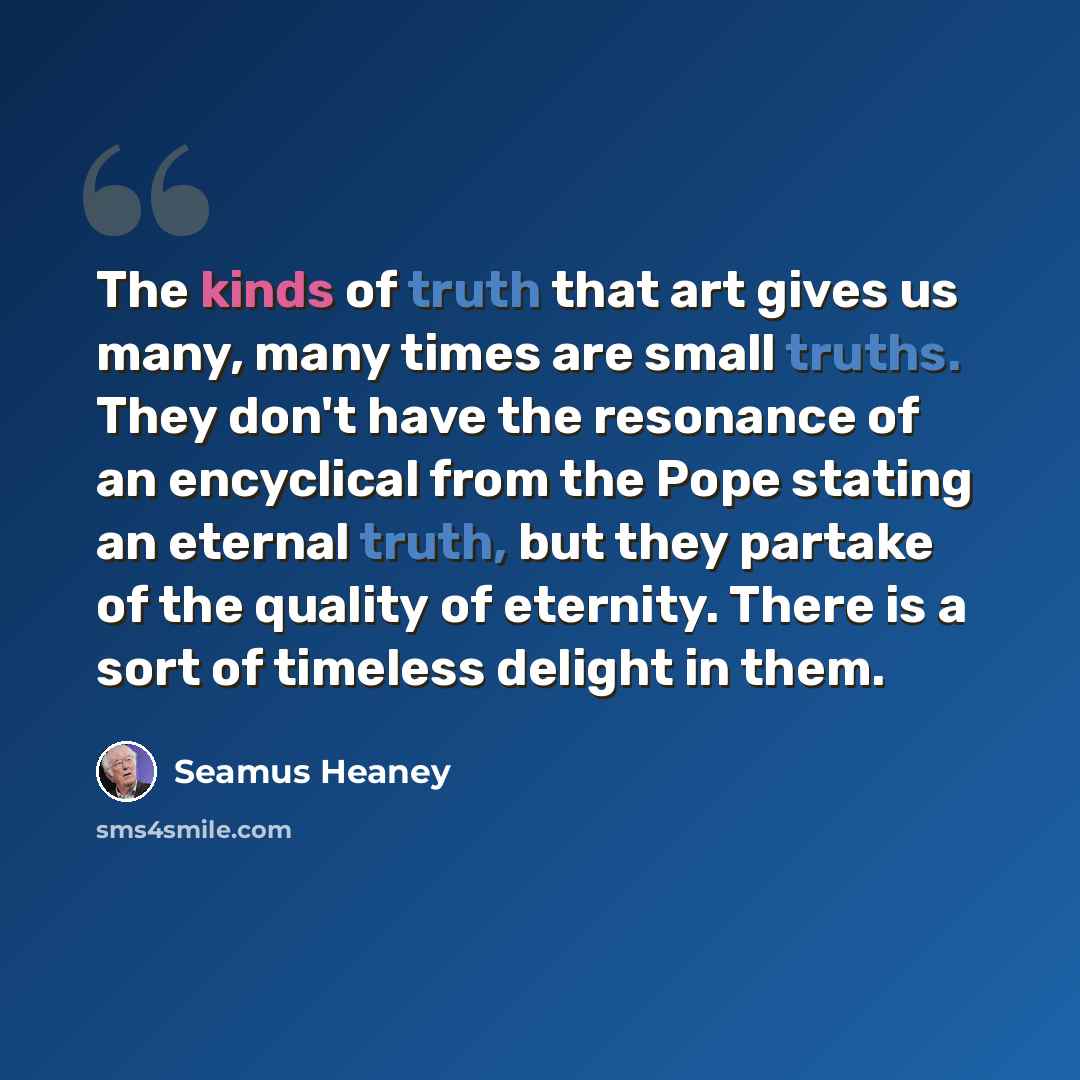 “The kinds of truth that art gives us many, many times are small truths. They don't have the resonance of an encyclical from the Pope stating an eternal truth, but they partake of the quality of eternity. There is a sort of timeless delight in them.” quote by Seamus Heaney