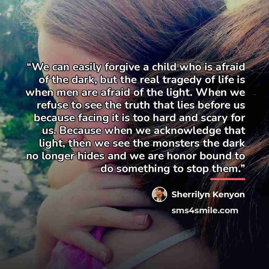 “We can easily forgive a child who is afraid of the dark, but the real tragedy of life is when men are afraid of the light. When we refuse to see the truth that lies before us because facing it is too hard and scary for us. Because when we acknowledge that light, then we see the monsters the dark…” quote by Sherrilyn Kenyon