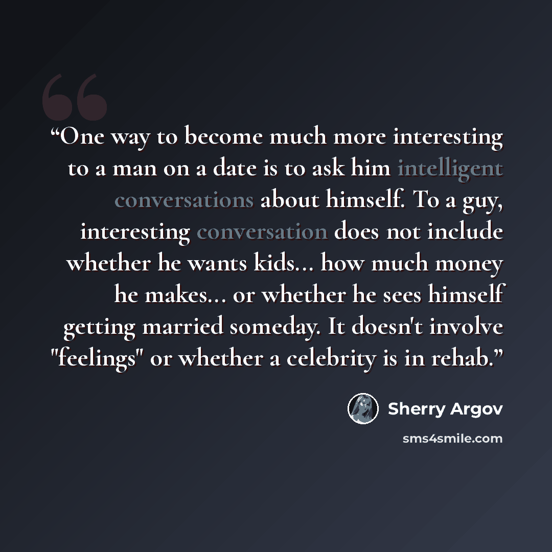 “One way to become much more interesting to a man on a date is to ask him intelligent conversations about himself. To a guy, interesting conversation does not include whether he wants kids... how much money he makes... or whether he sees himself getting married someday. It doesn't involve…” quote by Sherry Argov