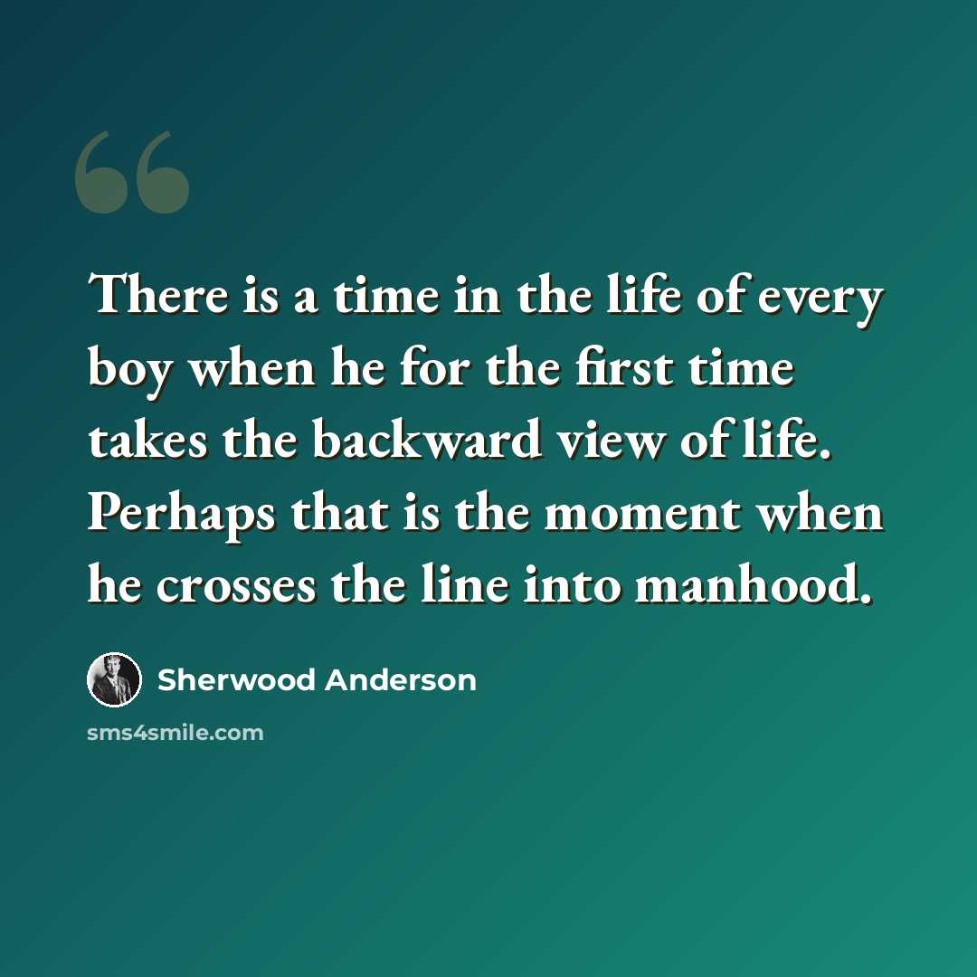 “There is a time in the life of every boy when he for the first time takes the backward view of life. Perhaps that is the moment when he crosses the line into manhood.” quote by Sherwood Anderson
