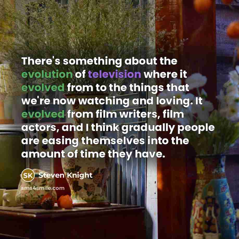 “There's something about the evolution of television where it evolved from to the things that we're now watching and loving. It evolved from film writers, film actors, and I think gradually people are easing themselves into the amount of time they have.” quote by Steven Knight