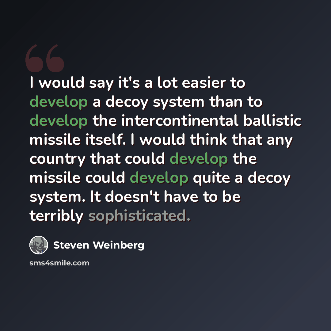 “I would say it's a lot easier to develop a decoy system than to develop the intercontinental ballistic missile itself. I would think that any country that could develop the missile could develop quite a decoy system. It doesn't have to be terribly sophisticated.” quote by Steven Weinberg