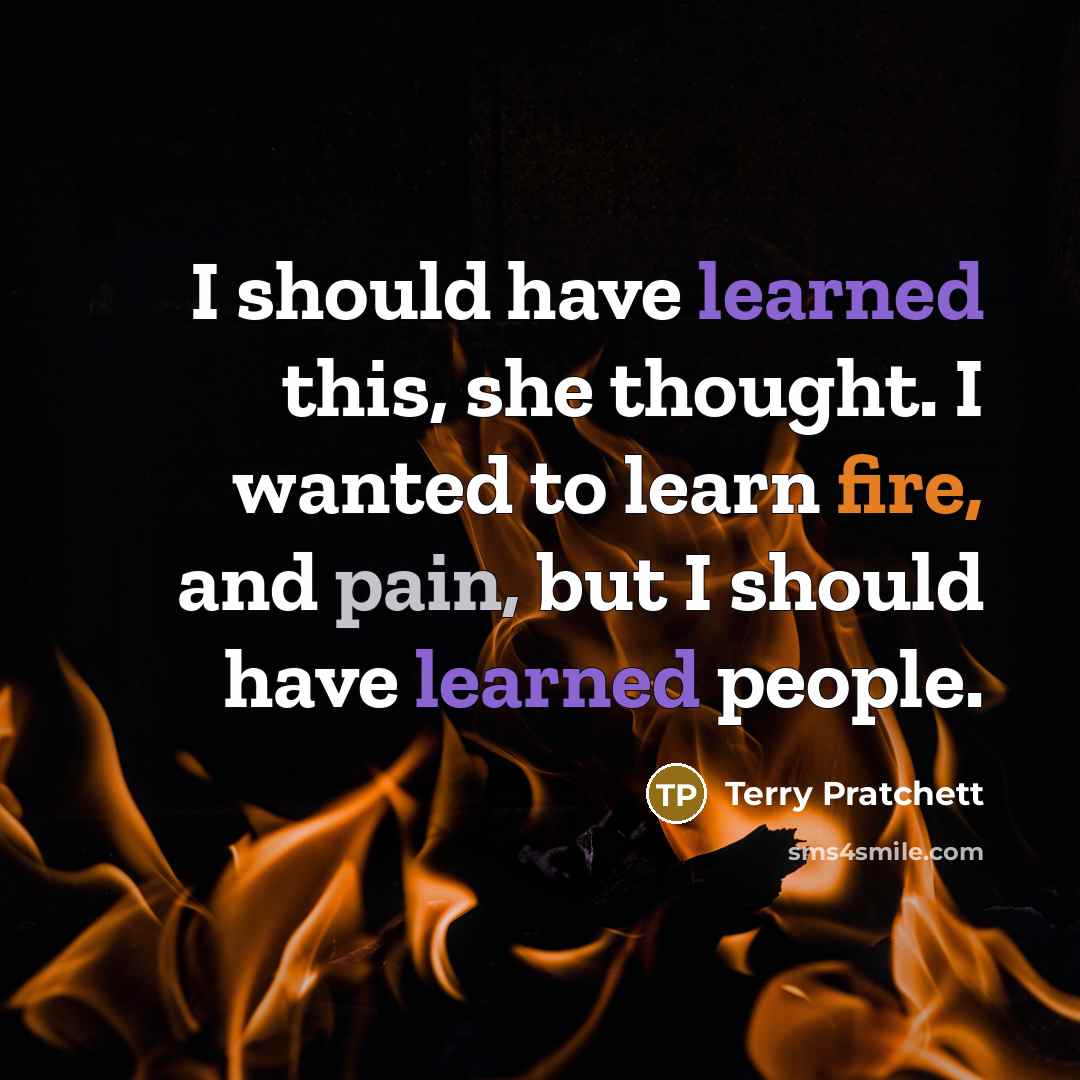 “I should have learned this, she thought. I wanted to learn fire, and pain, but I should have learned people.” quote by Terry Pratchett