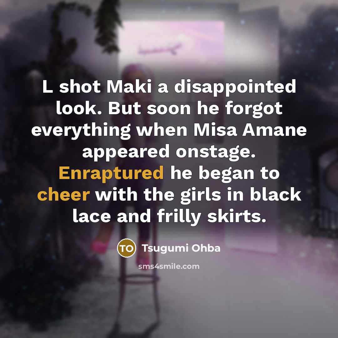 “L shot Maki a disappointed look. But soon he forgot everything when Misa Amane appeared onstage. Enraptured he began to cheer with the girls in black lace and frilly skirts.” quote by Tsugumi Ohba