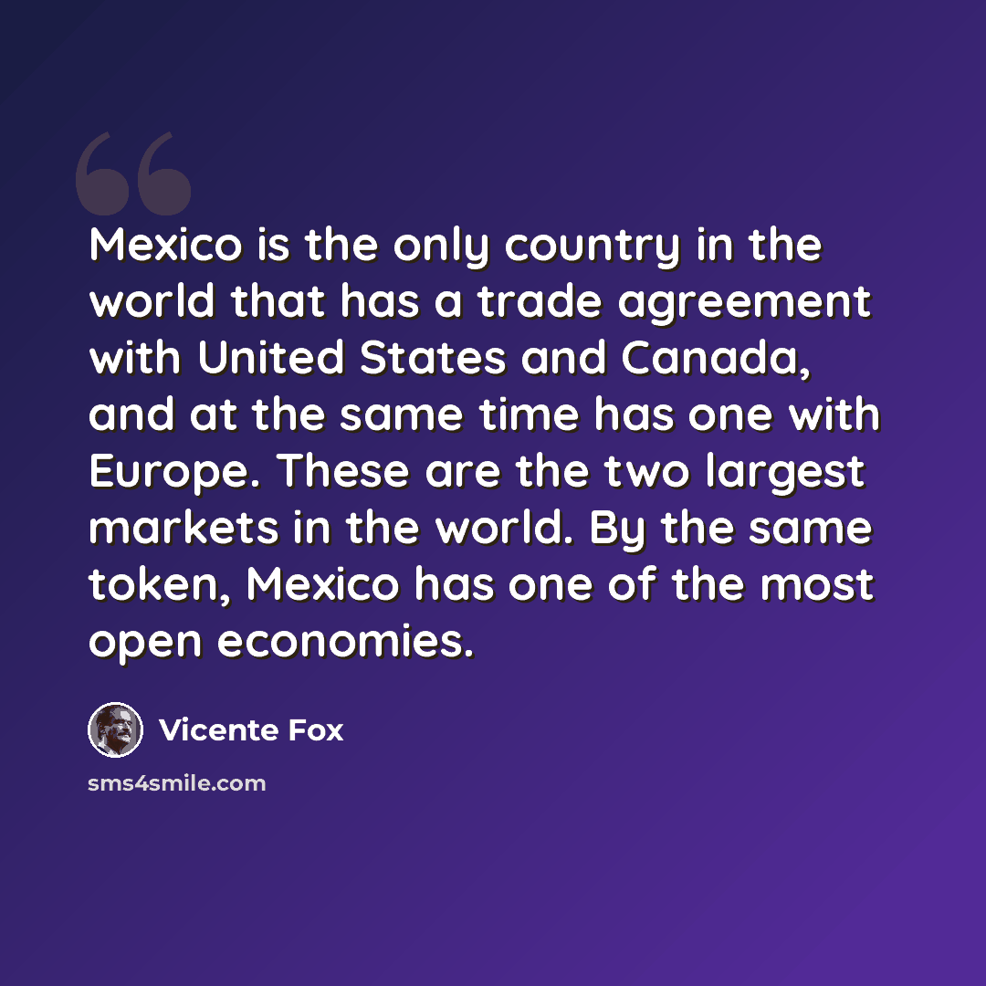 “Mexico is the only country in the world that has a trade agreement with United States and Canada, and at the same time has one with Europe. These are the two largest markets in the world. By the same token, Mexico has one of the most open economies.” quote by Vicente Fox