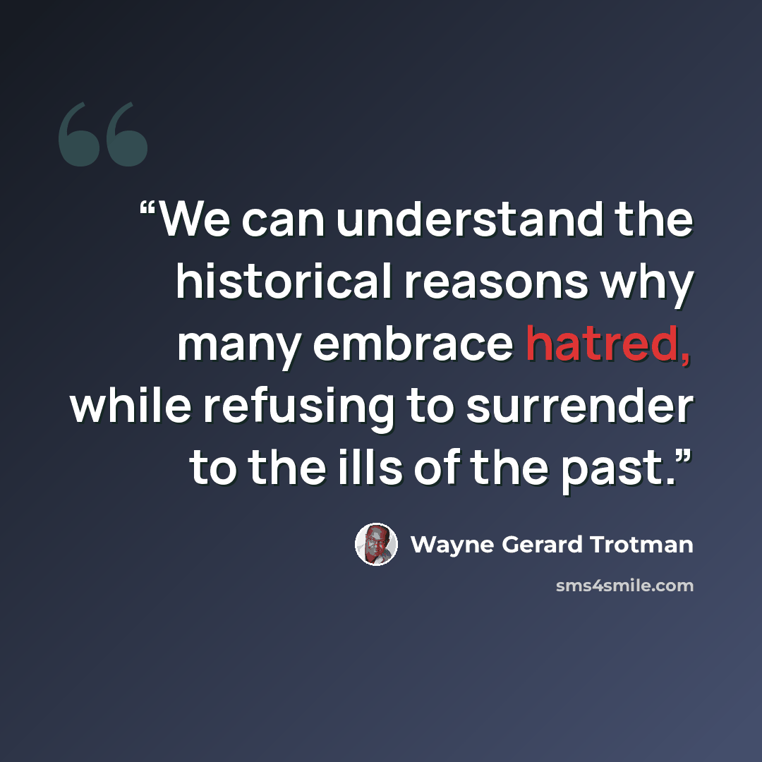 “We can understand the historical reasons why many embrace hatred, while refusing to surrender to the ills of the past.” quote by Wayne Gerard Trotman