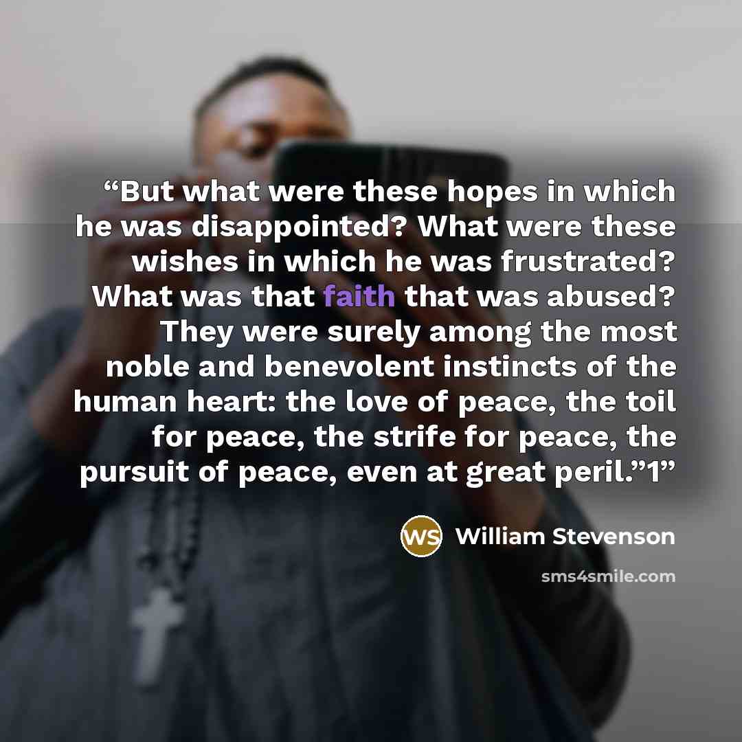 “But what were these hopes in which he was disappointed? What were these wishes in which he was frustrated? What was that faith that was abused? They were surely among the most noble and benevolent instincts of the human heart: the love of peace, the toil for peace, the strife for peace, the…” quote by William Stevenson