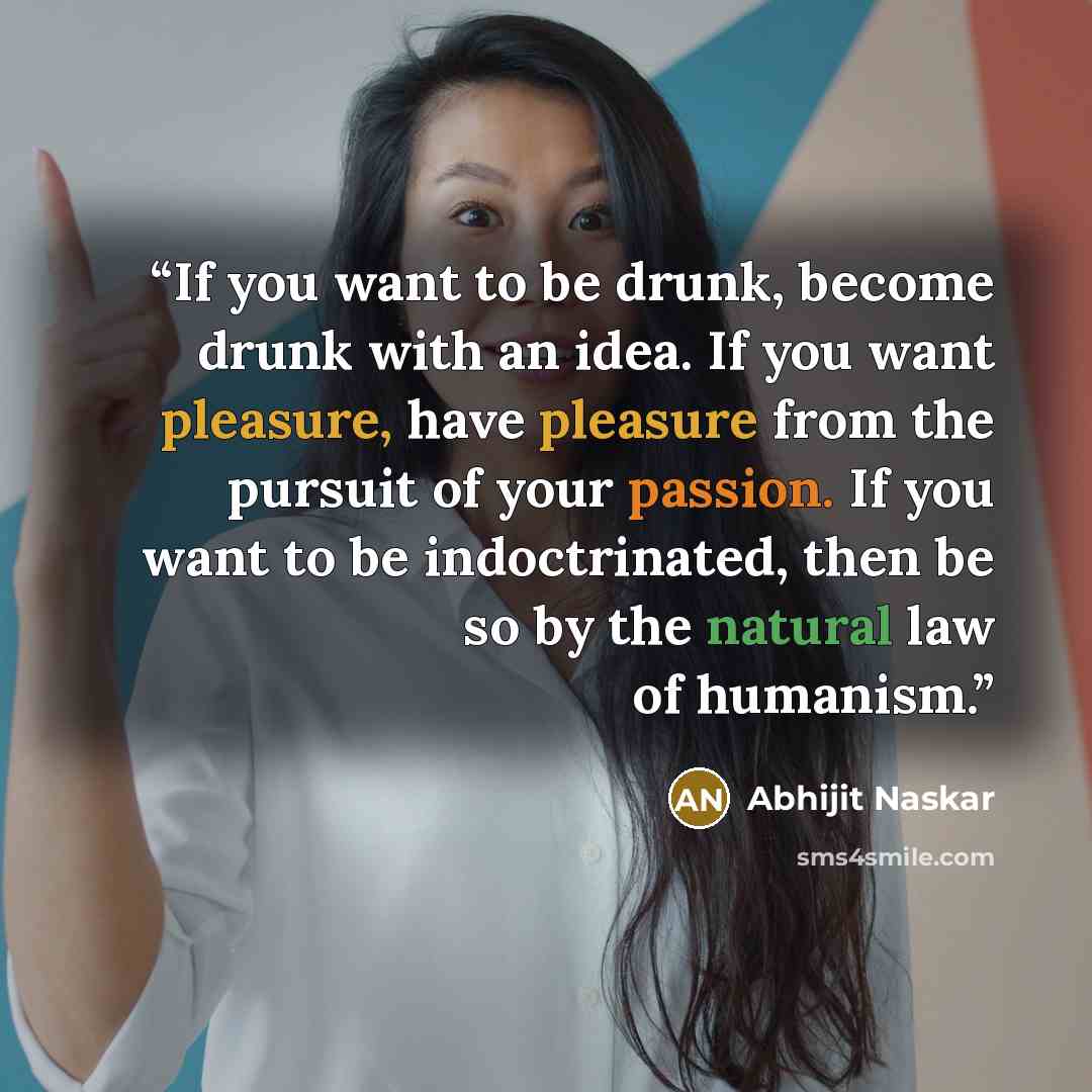 “If you want to be drunk, become drunk with an idea. If you want pleasure, have pleasure from the pursuit of your passion. If you want to be indoctrinated, then be so by the natural law of humanism.” quote by Abhijit Naskar