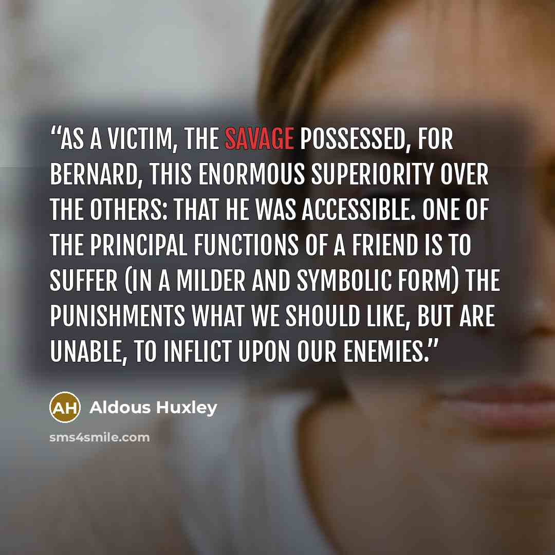 “As a victim, the Savage possessed, for Bernard, this enormous superiority over the others: that he was accessible. One of the principal functions of a friend is to suffer (in a milder and symbolic form) the punishments what we should like, but are unable, to inflict upon our enemies.” quote by Aldous Huxley