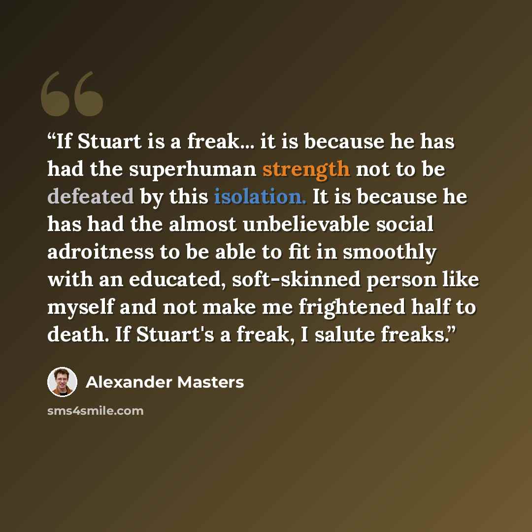 “If Stuart is a freak... it is because he has had the superhuman strength not to be defeated by this isolation. It is because he has had the almost unbelievable social adroitness to be able to fit in smoothly with an educated, soft-skinned person like myself and not make me frightened half to…” quote by Alexander Masters