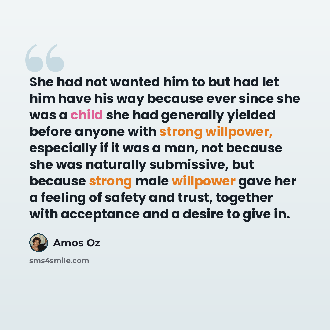 “She had not wanted him to but had let him have his way because ever since she was a child she had generally yielded before anyone with strong willpower, especially if it was a man, not because she was naturally submissive, but because strong male willpower gave her a feeling of safety and trust…” quote by Amos Oz