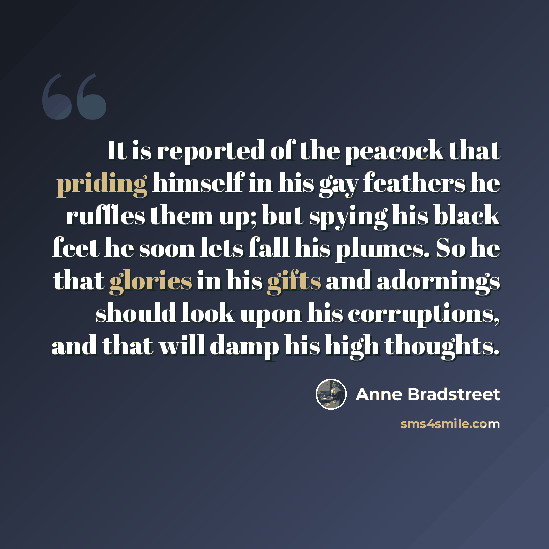“It is reported of the peacock that priding himself in his gay feathers he ruffles them up; but spying his black feet he soon lets fall his plumes. So he that glories in his gifts and adornings should look upon his corruptions, and that will damp his high thoughts.” quote by Anne Bradstreet