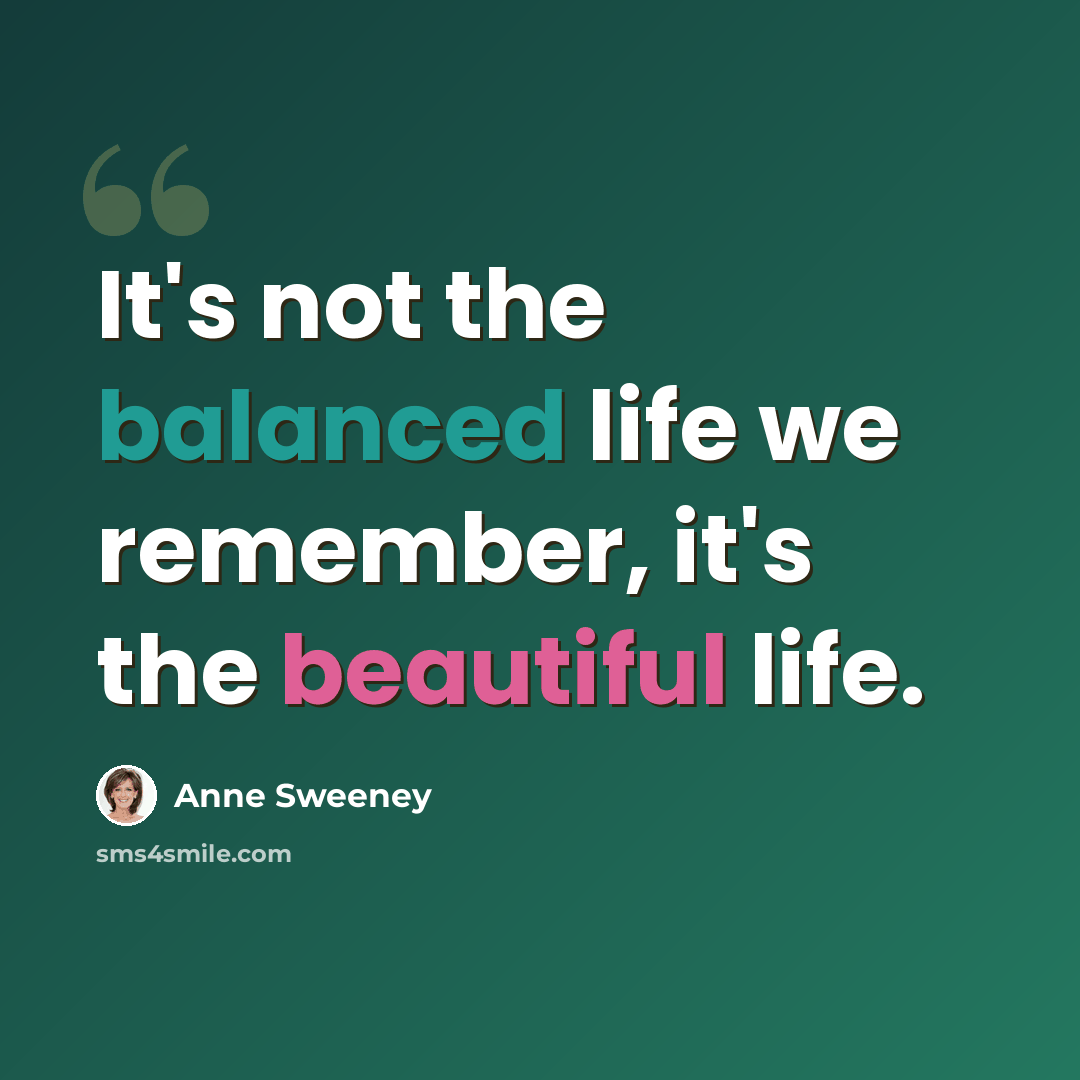 “It's not the balanced life we remember, it's the beautiful life.” quote by Anne Sweeney