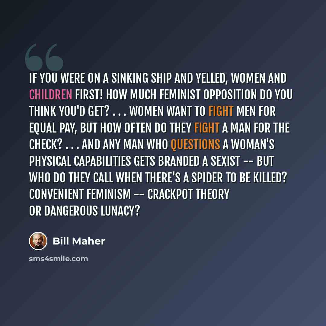 “If you were on a sinking ship and yelled, Women and children first! how much feminist opposition do you think you'd get? . . . Women want to fight men for equal pay, but how often do they fight a man for the check? . . . And any man who questions a woman's physical capabilities gets branded a…” quote by Bill Maher