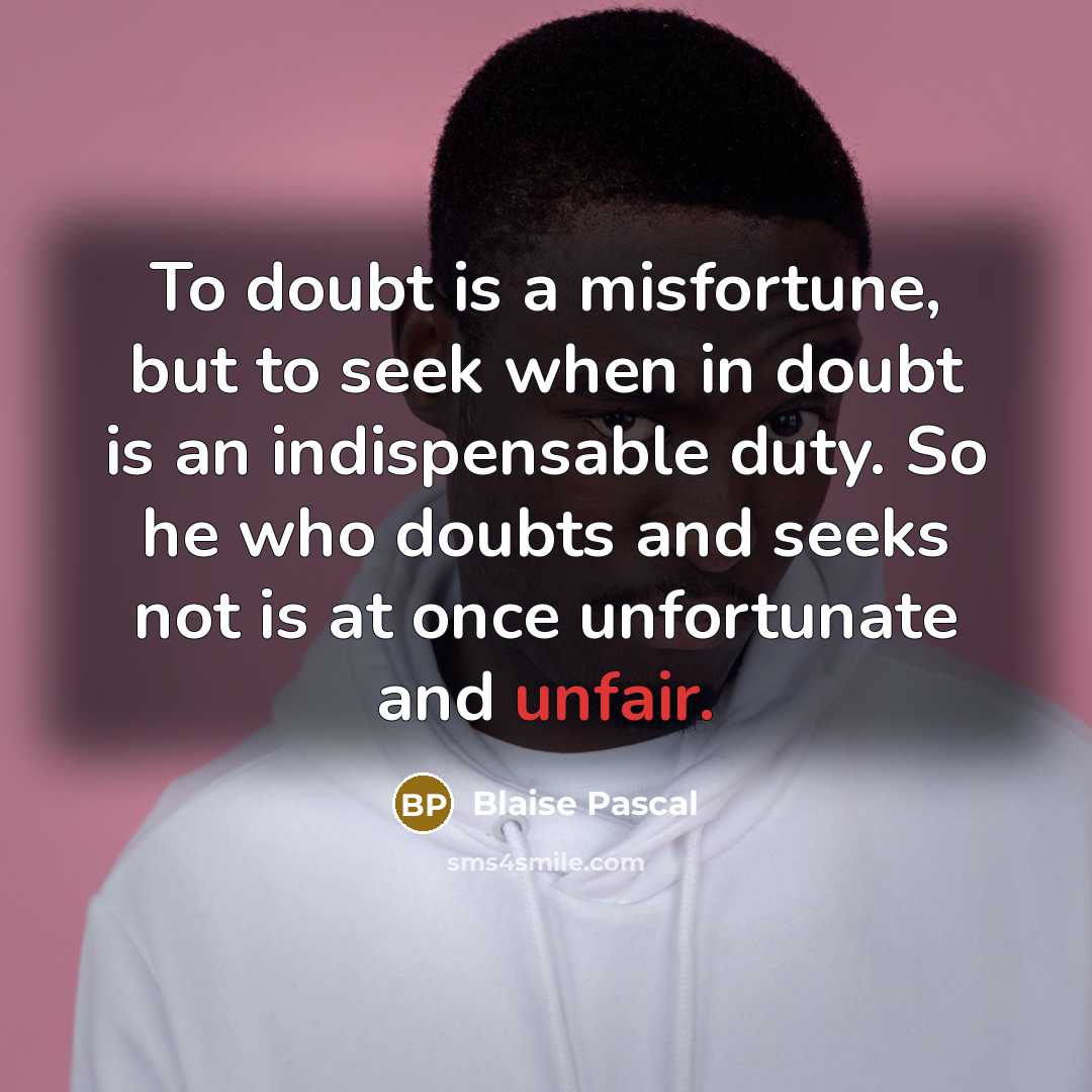 “To doubt is a misfortune, but to seek when in doubt is an indispensable duty. So he who doubts and seeks not is at once unfortunate and unfair.” quote by Blaise Pascal